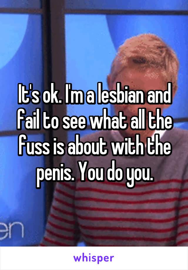 It's ok. I'm a lesbian and fail to see what all the fuss is about with the penis. You do you.