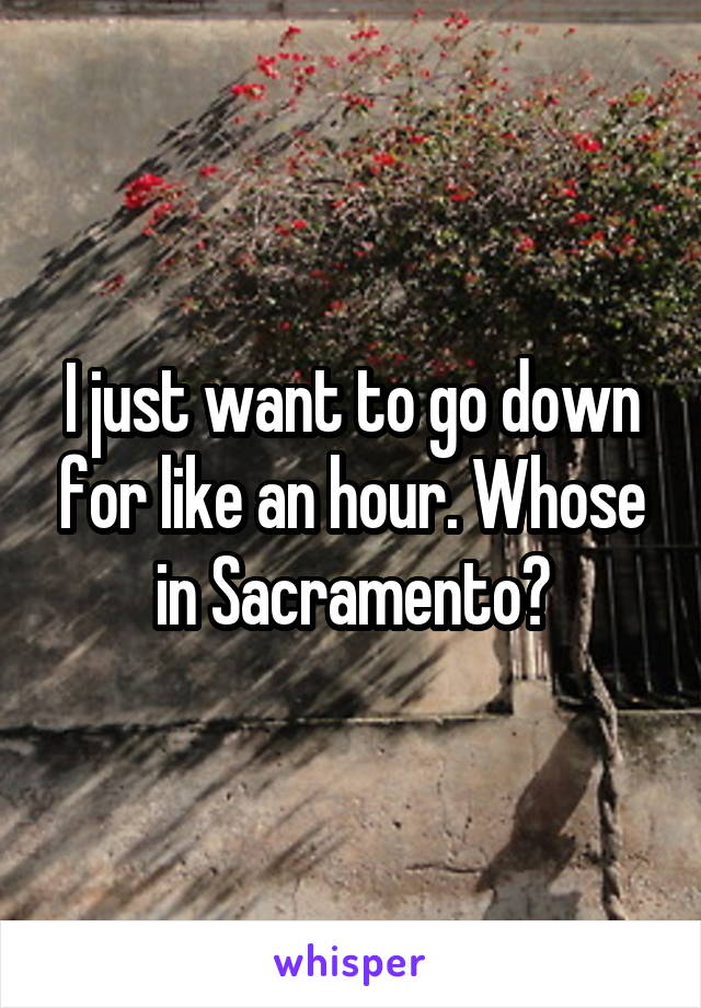I just want to go down for like an hour. Whose in Sacramento?