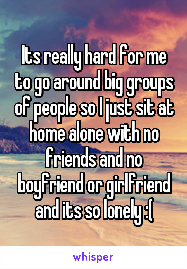 Its really hard for me to go around big groups of people so I just sit at home alone with no friends and no boyfriend or girlfriend and its so lonely :(