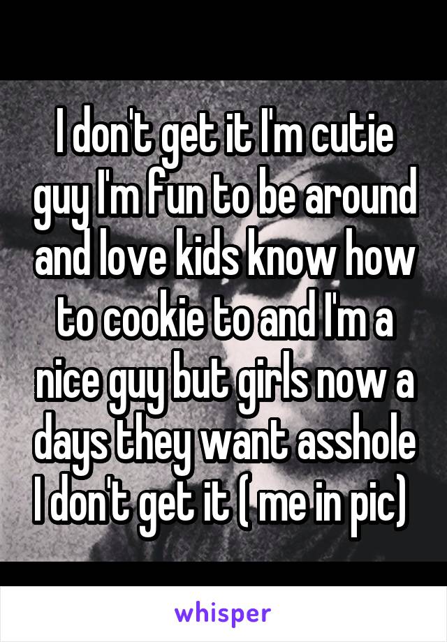 I don't get it I'm cutie guy I'm fun to be around and love kids know how to cookie to and I'm a nice guy but girls now a days they want asshole I don't get it ( me in pic) 