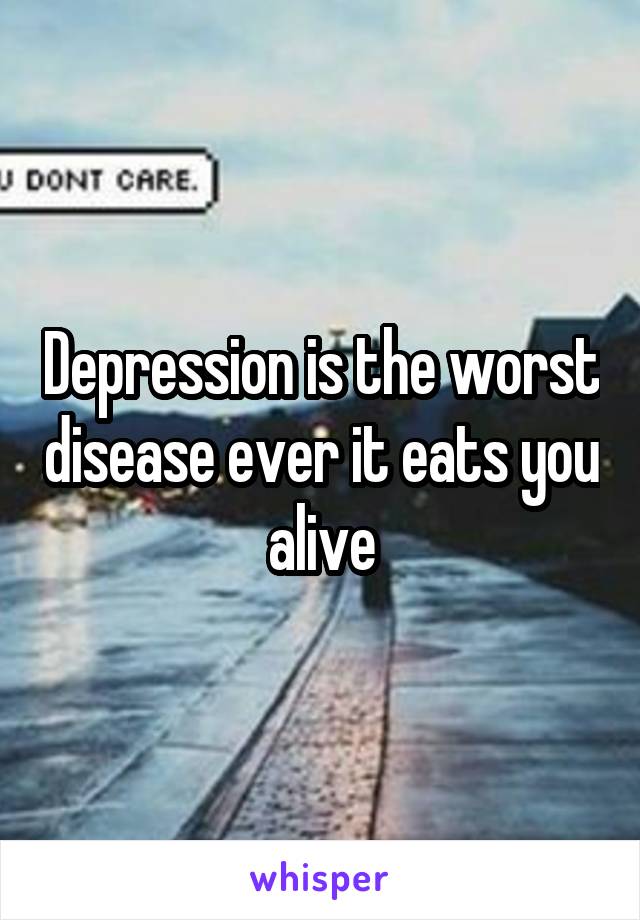 Depression is the worst disease ever it eats you alive