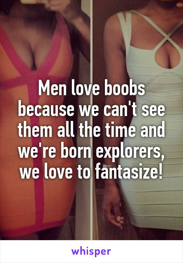 Men love boobs because we can't see them all the time and we're born explorers, we love to fantasize!