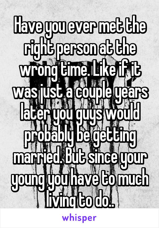 Have you ever met the right person at the wrong time. Like if it was just a couple years later you guys would probably be getting married. But since your young you have to much living to do..