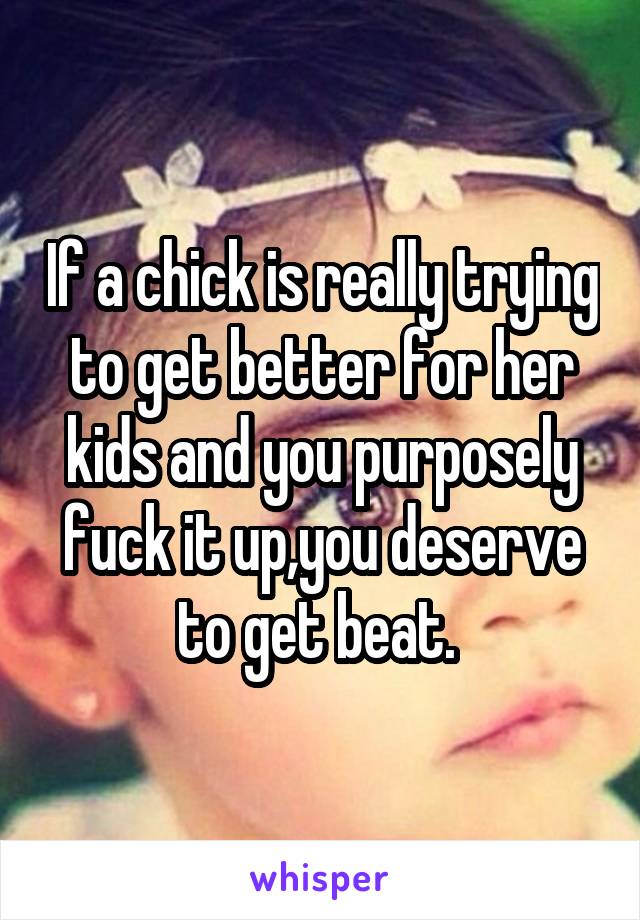 If a chick is really trying to get better for her kids and you purposely fuck it up,you deserve to get beat. 