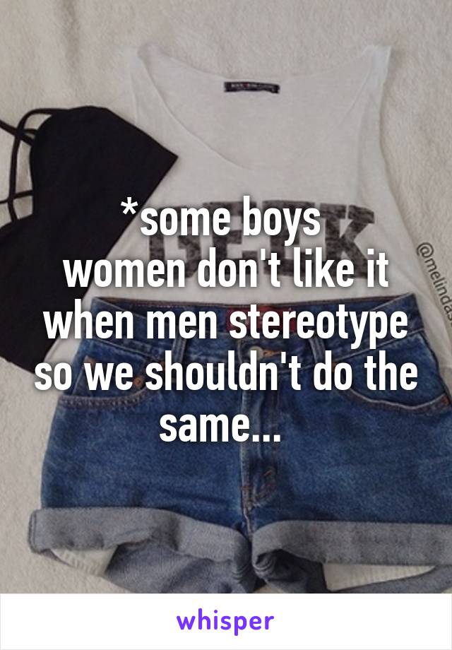 *some boys 
women don't like it when men stereotype so we shouldn't do the same... 