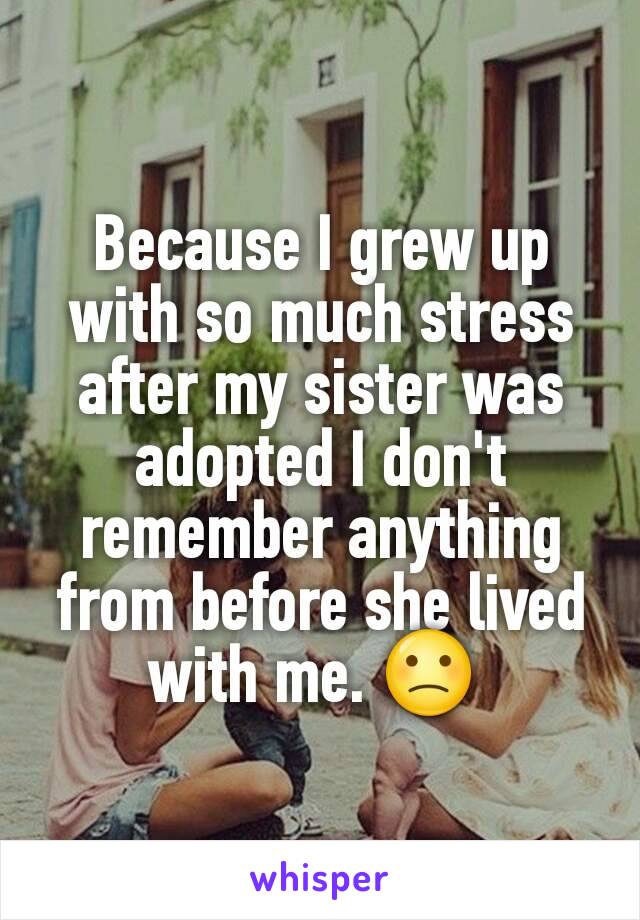 Because I grew up with so much stress after my sister was adopted I don't remember anything from before she lived with me. 🙁 