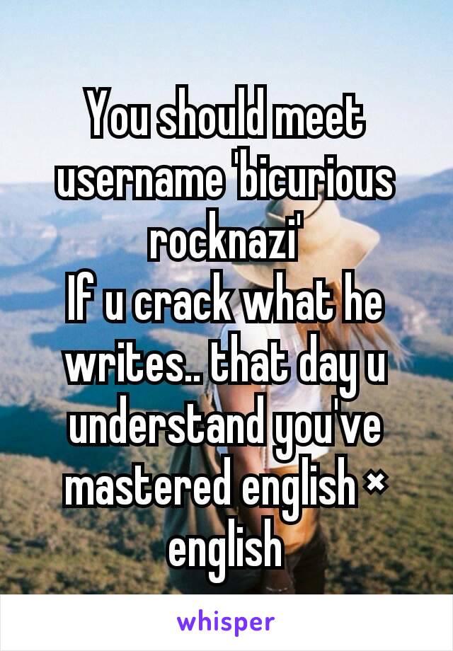 You should meet username 'bicurious rocknazi'
If u crack what he writes.. that day u understand you've mastered english × english