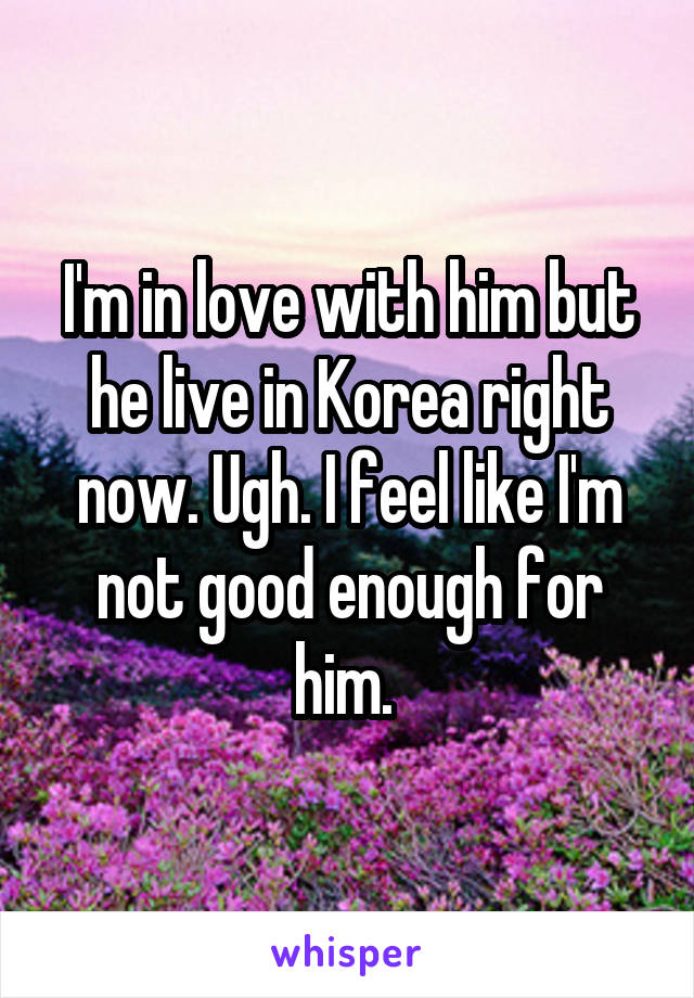I'm in love with him but he live in Korea right now. Ugh. I feel like I'm not good enough for him. 