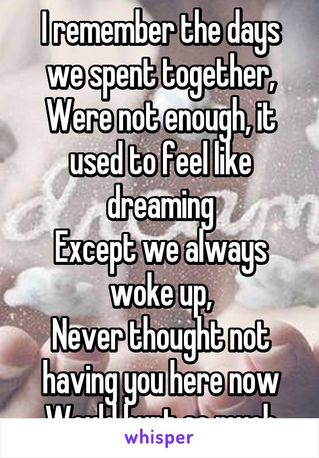 I remember the days we spent together,
Were not enough, it used to feel like dreaming
Except we always woke up,
Never thought not having you here now
Would hurt so much