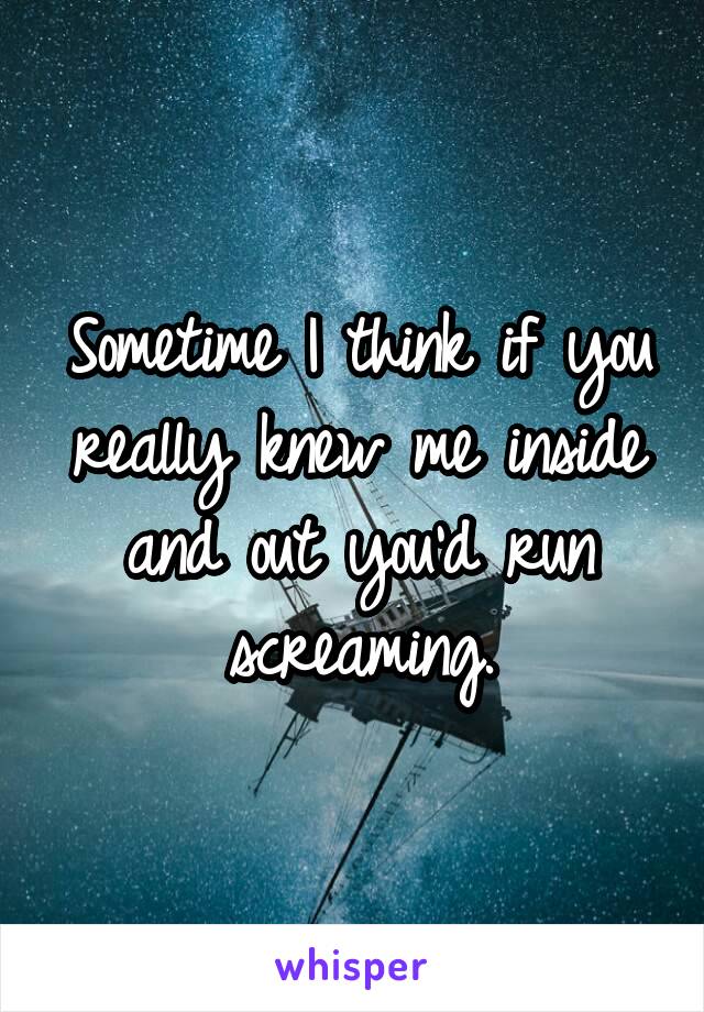 Sometime I think if you really knew me inside and out you'd run screaming.