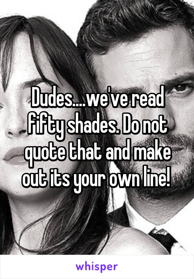 Dudes....we've read fifty shades. Do not quote that and make out its your own line! 