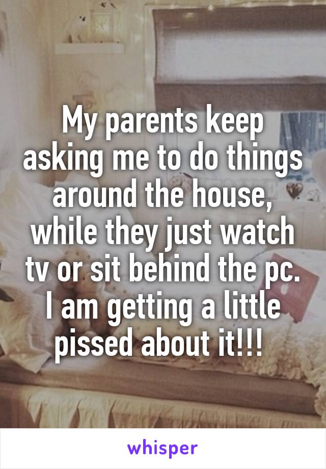 My parents keep asking me to do things around the house, while they just watch tv or sit behind the pc. I am getting a little pissed about it!!! 
