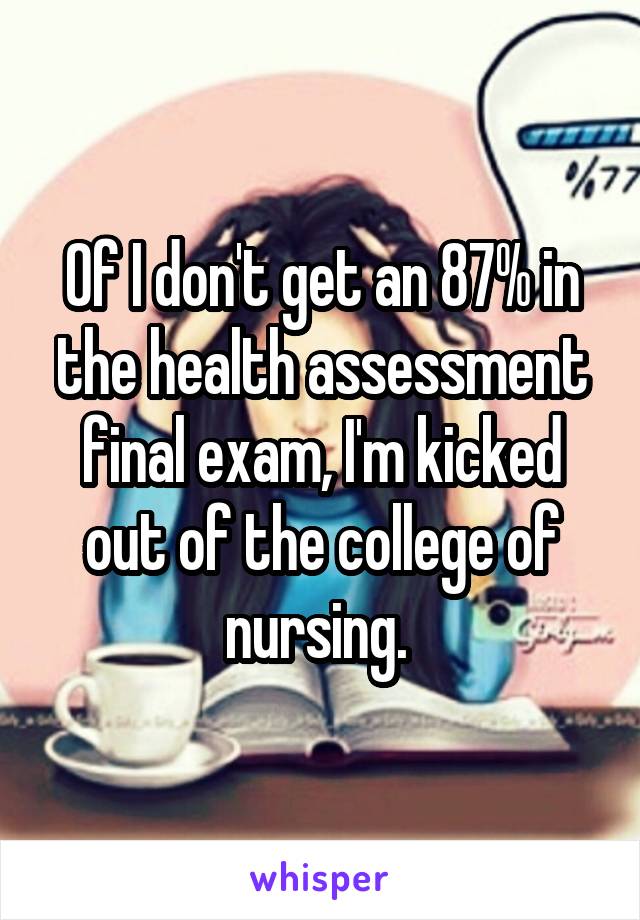 Of I don't get an 87% in the health assessment final exam, I'm kicked out of the college of nursing. 