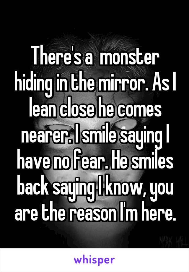 There's a  monster hiding in the mirror. As I lean close he comes nearer. I smile saying I have no fear. He smiles back saying I know, you are the reason I'm here.