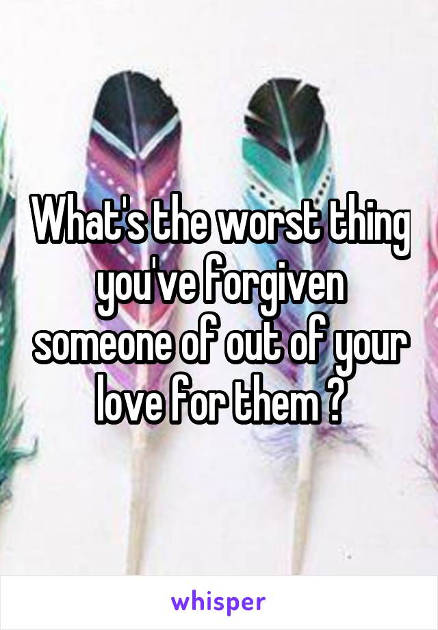 What's the worst thing you've forgiven someone of out of your love for them ?