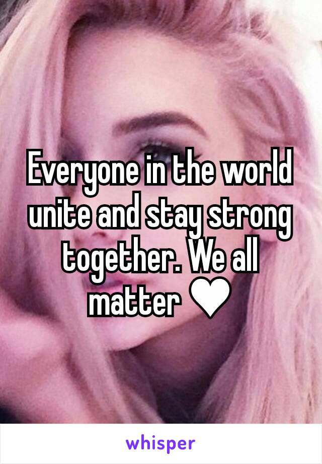 Everyone in the world unite and stay strong together. We all matter ♥
