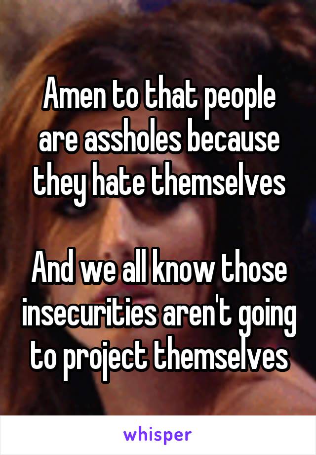 Amen to that people are assholes because they hate themselves

And we all know those insecurities aren't going to project themselves