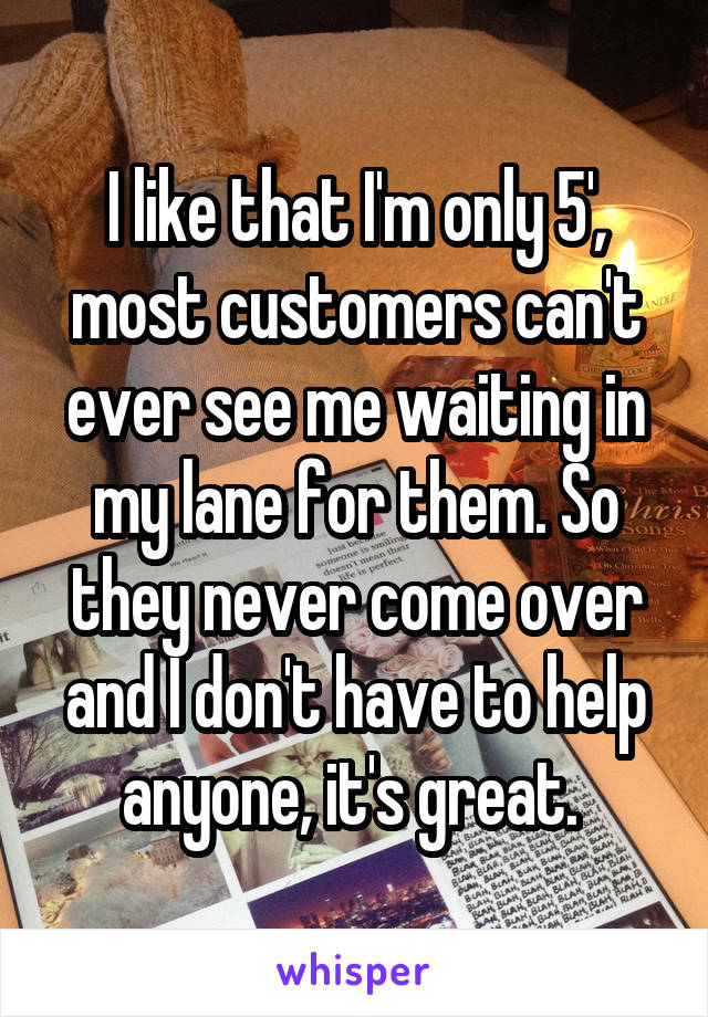 I like that I'm only 5', most customers can't ever see me waiting in my lane for them. So they never come over and I don't have to help anyone, it's great. 