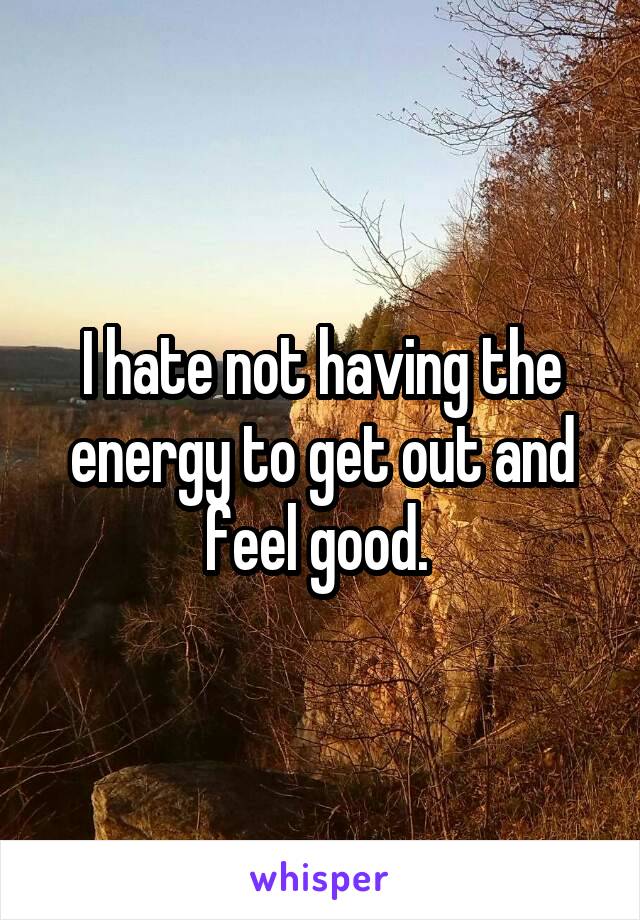 I hate not having the energy to get out and feel good. 