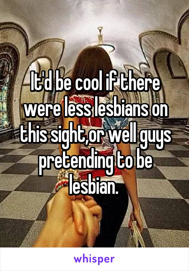 It'd be cool if there were less lesbians on this sight,or well guys pretending to be lesbian. 