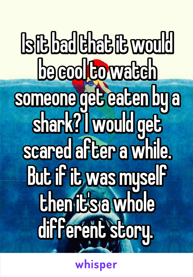 Is it bad that it would be cool to watch someone get eaten by a shark? I would get scared after a while. But if it was myself then it's a whole different story. 