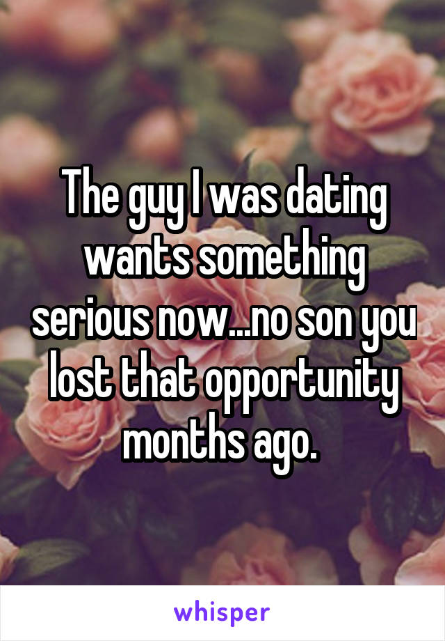 The guy I was dating wants something serious now...no son you lost that opportunity months ago. 