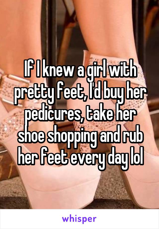 If I knew a girl with pretty feet, I'd buy her pedicures, take her shoe shopping and rub her feet every day lol