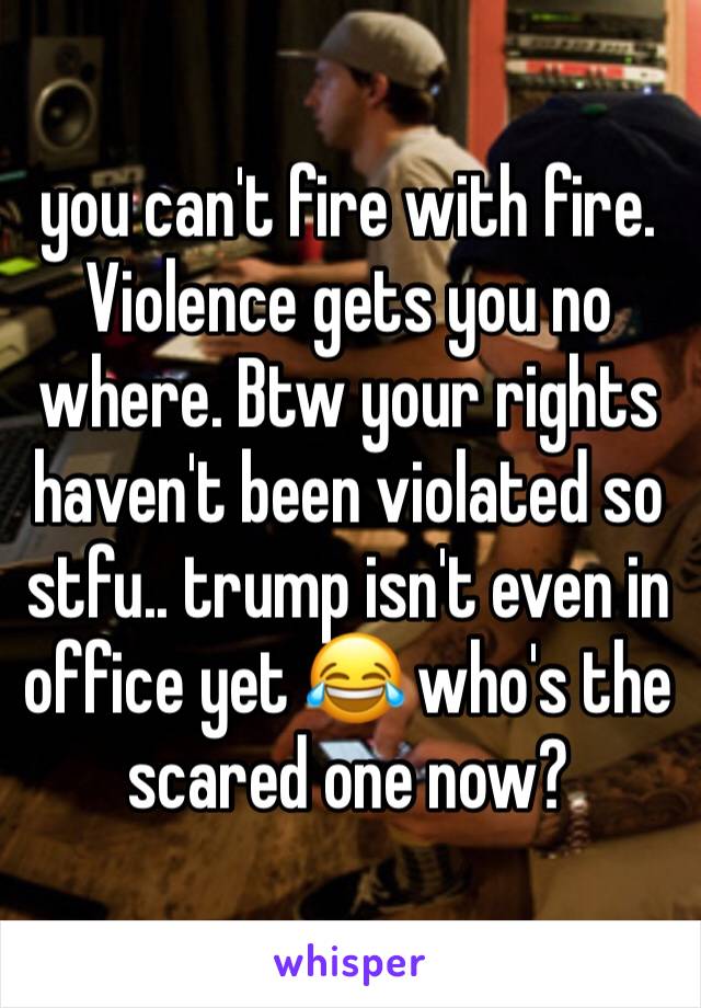 you can't fire with fire. Violence gets you no where. Btw your rights haven't been violated so stfu.. trump isn't even in office yet 😂 who's the scared one now?