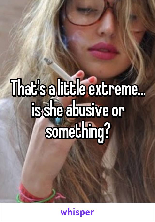 That's a little extreme... is she abusive or something?