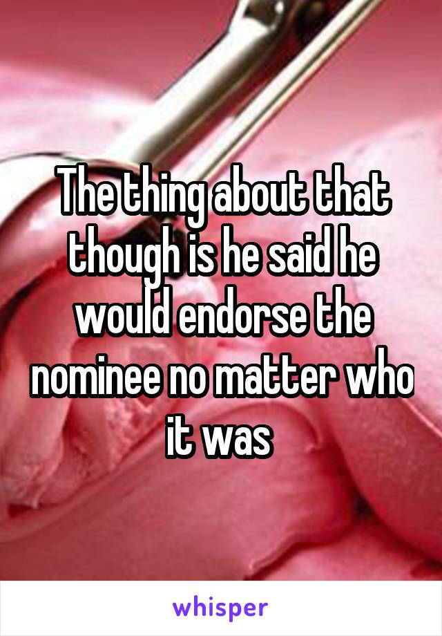 The thing about that though is he said he would endorse the nominee no matter who it was 