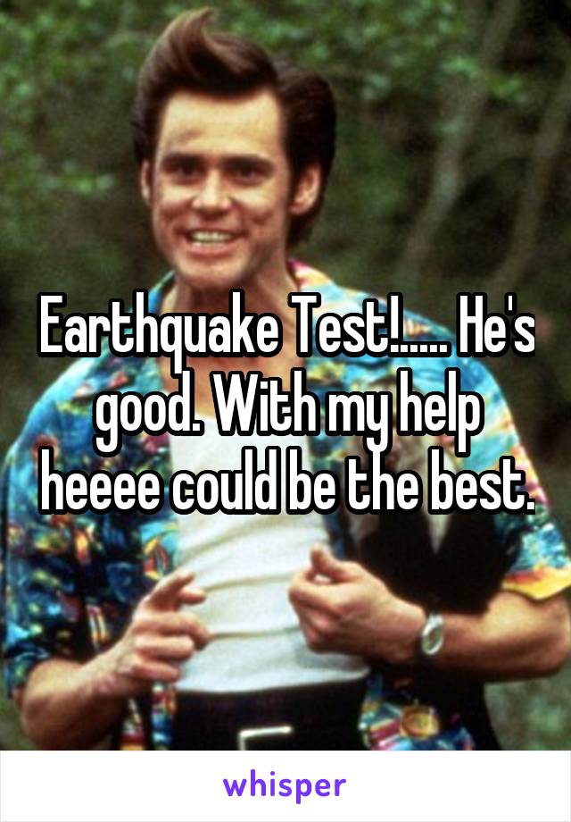 Earthquake Test!..... He's good. With my help heeee could be the best.