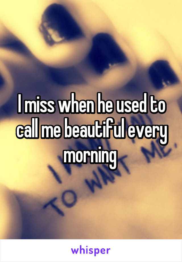 I miss when he used to call me beautiful every morning 