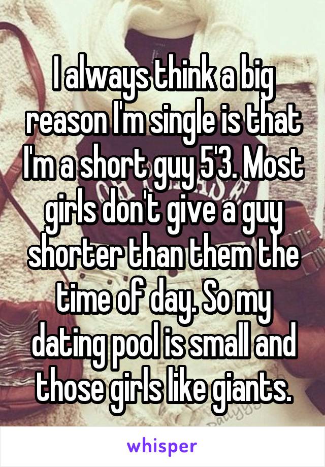 I always think a big reason I'm single is that I'm a short guy 5'3. Most girls don't give a guy shorter than them the time of day. So my dating pool is small and those girls like giants.