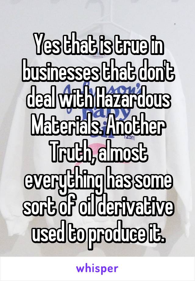 Yes that is true in businesses that don't deal with Hazardous Materials. Another Truth, almost everything has some sort of oil derivative used to produce it.