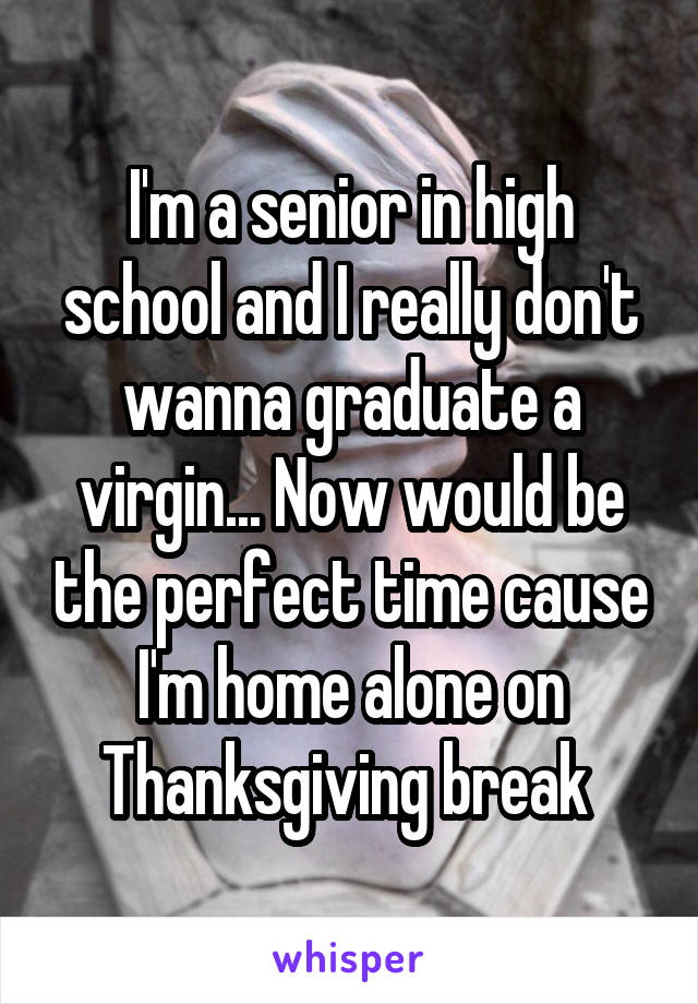 I'm a senior in high school and I really don't wanna graduate a virgin... Now would be the perfect time cause I'm home alone on Thanksgiving break 