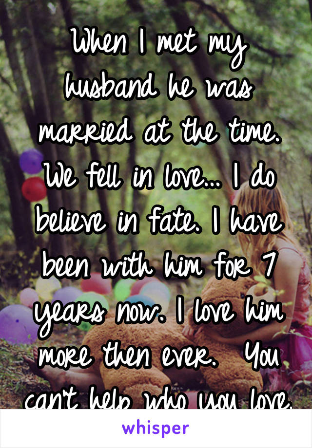 When I met my husband he was married at the time. We fell in love... I do believe in fate. I have been with him for 7 years now. I love him more then ever.  You can't help who you love.