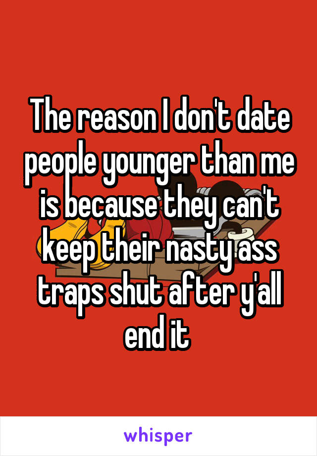 The reason I don't date people younger than me is because they can't keep their nasty ass traps shut after y'all end it 
