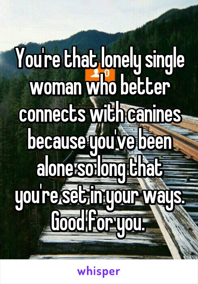 You're that lonely single woman who better connects with canines because you've been alone so long that you're set in your ways. Good for you. 