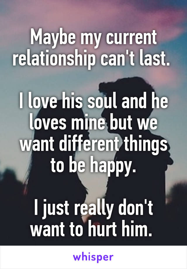 Maybe my current relationship can't last. 

I love his soul and he loves mine but we want different things to be happy.

I just really don't want to hurt him. 