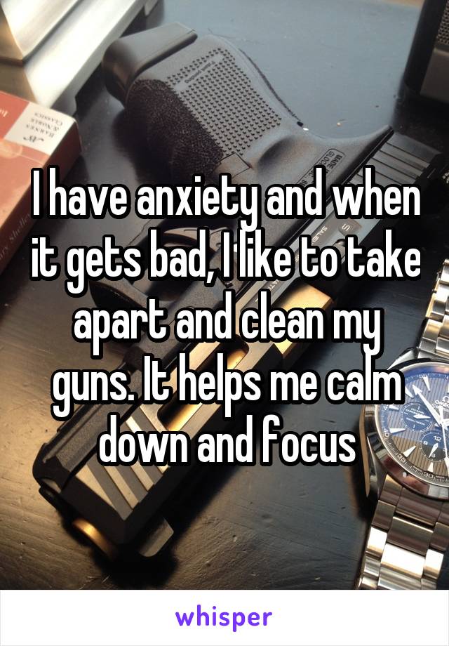 I have anxiety and when it gets bad, I like to take apart and clean my guns. It helps me calm down and focus