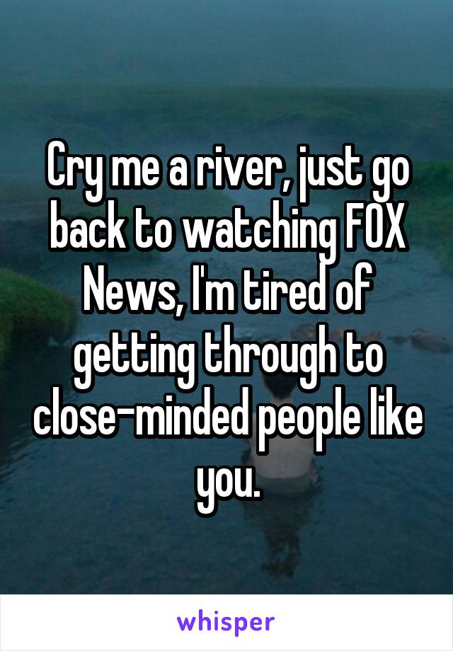 Cry me a river, just go back to watching FOX News, I'm tired of getting through to close-minded people like you.