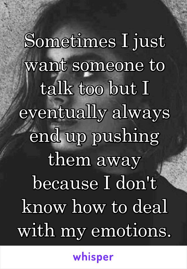 Sometimes I just want someone to talk too but I eventually always end up pushing them away because I don't know how to deal with my emotions.