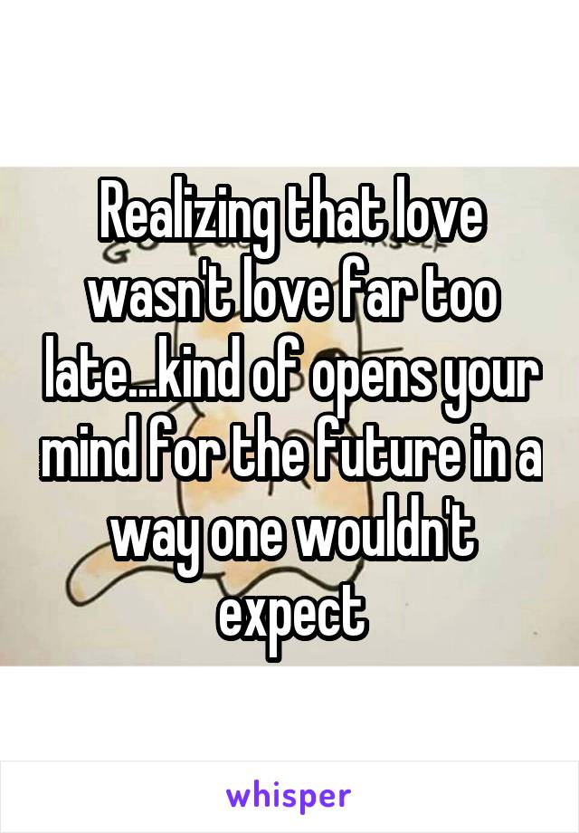 Realizing that love wasn't love far too late...kind of opens your mind for the future in a way one wouldn't expect