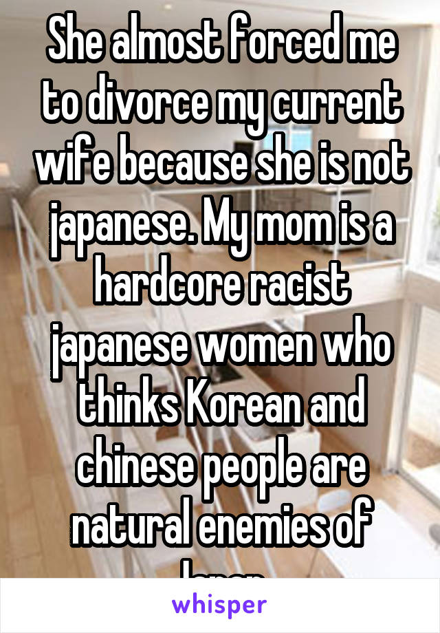She almost forced me to divorce my current wife because she is not japanese. My mom is a hardcore racist japanese women who thinks Korean and chinese people are natural enemies of Japan 