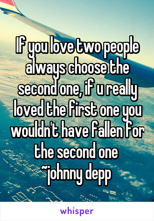 If you love two people always choose the second one, if u really loved the first one you wouldn't have fallen for the second one 
~johnny depp 