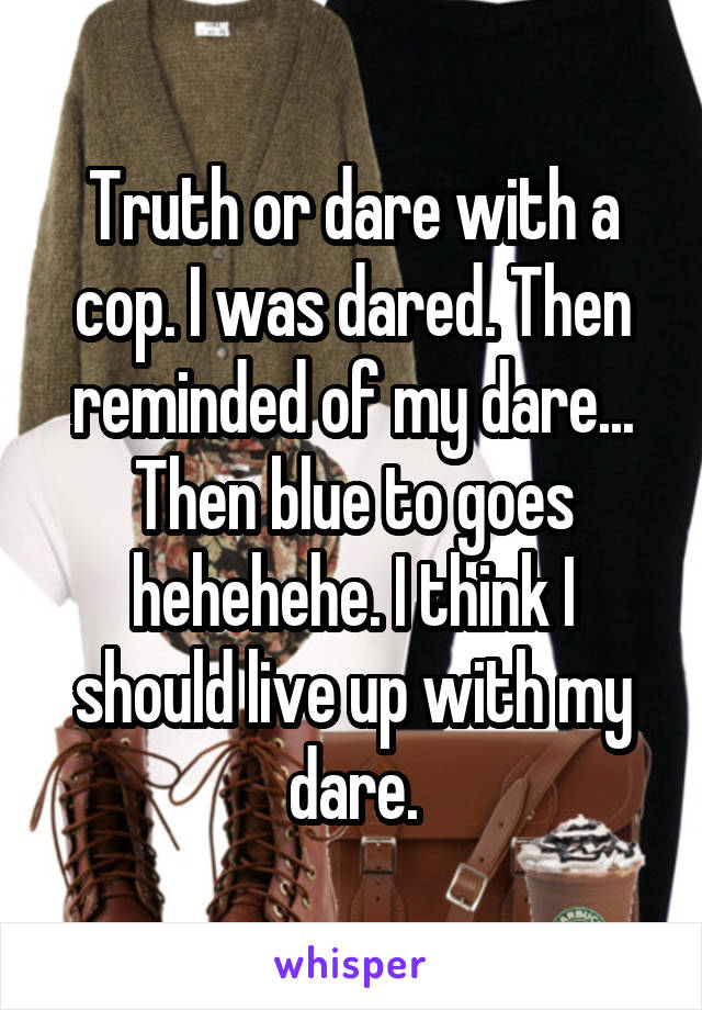 Truth or dare with a cop. I was dared. Then reminded of my dare... Then blue to goes hehehehe. I think I should live up with my dare.