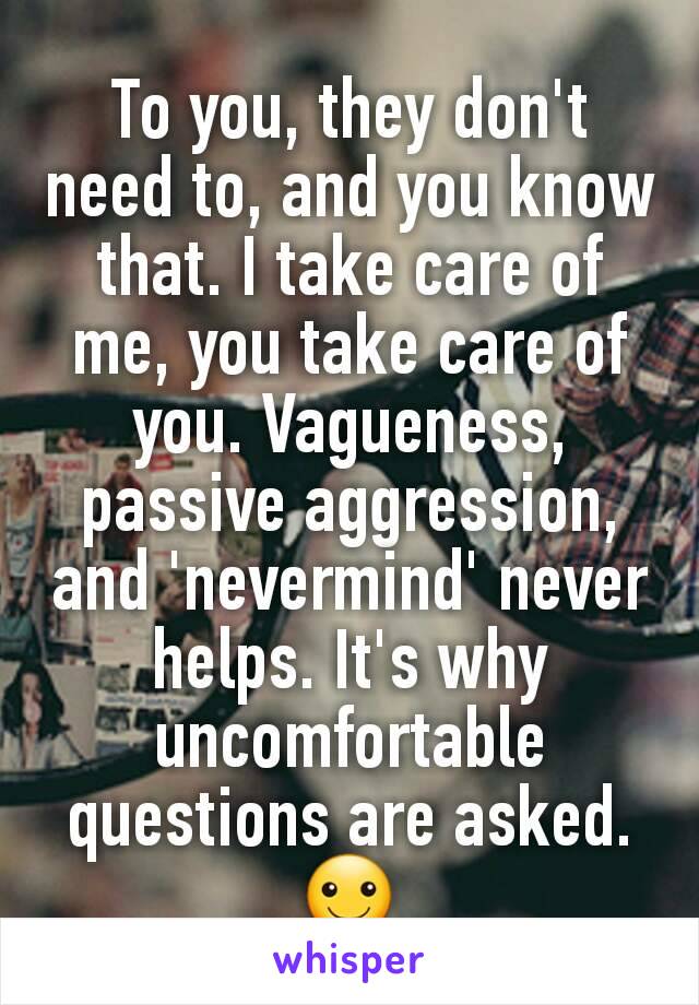 To you, they don't need to, and you know that. I take care of me, you take care of you. Vagueness, passive aggression, and 'nevermind' never helps. It's why uncomfortable questions are asked. ☺