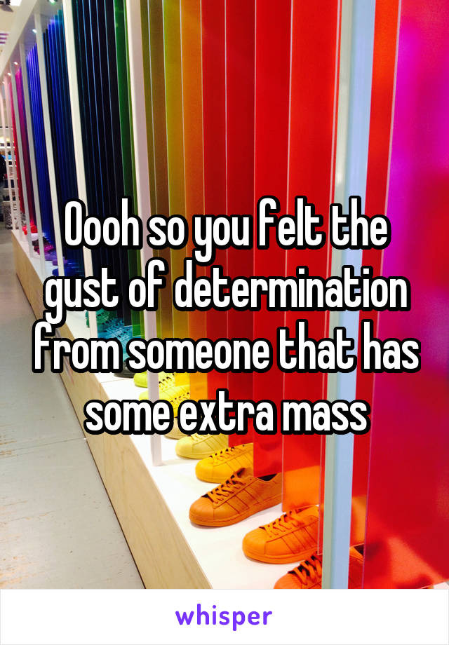 Oooh so you felt the gust of determination from someone that has some extra mass