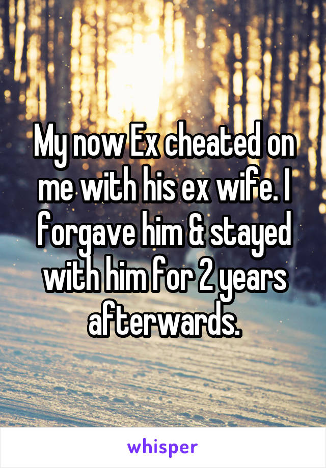 My now Ex cheated on me with his ex wife. I forgave him & stayed with him for 2 years afterwards.