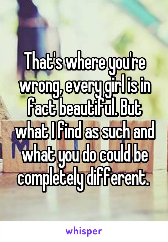 That's where you're wrong, every girl is in fact beautiful. But what I find as such and what you do could be completely different. 